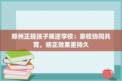 郑州正规孩子叛逆学校：家校协同共育，矫正效果更持久