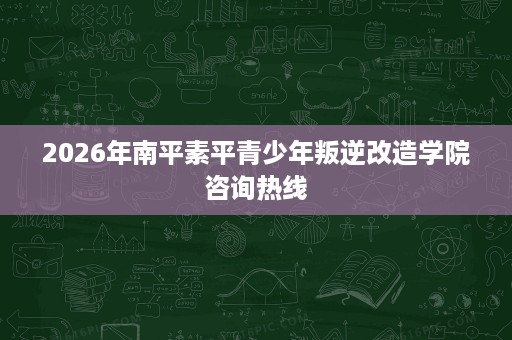 2026年南平素平青少年叛逆改造学院咨询热线 2026年南平素平青少年叛逆改造学院咨询热线