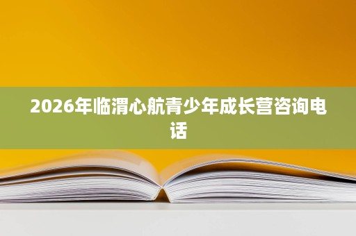 2026年临渭心航青少年成长营咨询电话 2026年临渭心航青少年成长营咨询电话