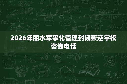 2026年丽水军事化管理封闭叛逆学校咨询电话 2026年丽水军事化管理封闭叛逆学校咨询电话