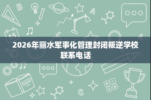 2026年丽水军事化管理封闭叛逆学校联系电话