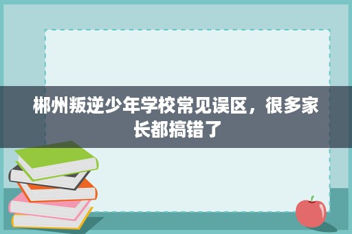 郴州叛逆少年学校常见误区,很多家长都搞错了 郴州叛逆少年学校常见误区,很多家长都搞错了