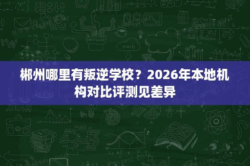 郴州哪里有叛逆学校？2026年本地机构对比评测见差异