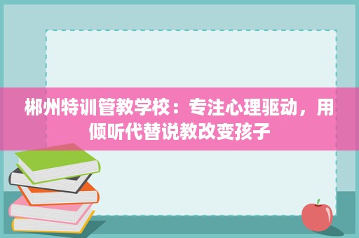 郴州特训管教学校：专注心理驱动，用倾听代替说教改变孩子