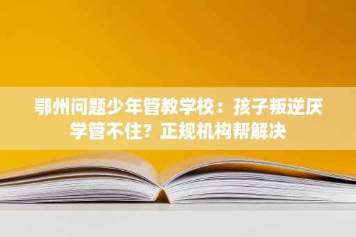 鄂州问题少年管教学校：孩子叛逆厌学管不住？正规机构帮解决