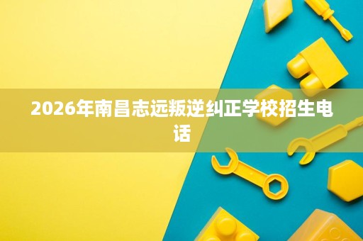 2026年南昌志远叛逆纠正学校招生电话 2026年南昌志远叛逆纠正学校招生电话