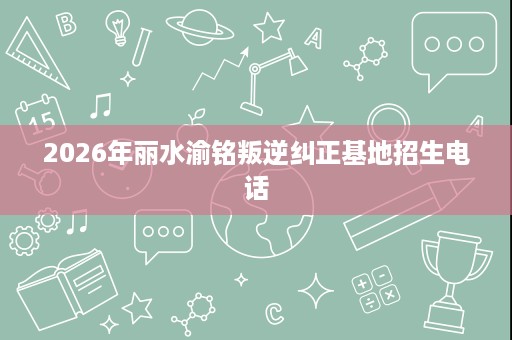 2026年丽水渝铭叛逆纠正基地招生电话 2026年丽水渝铭叛逆纠正基地招生电话