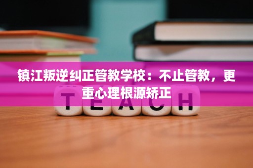 镇江叛逆纠正管教学校：不止管教，更重心理根源矫正