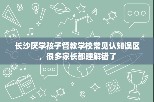 长沙厌学孩子管教学校常见认知误区,很多家长都理解错了 长沙厌学孩子管教学校常见认知误区,很多家长都理解错了