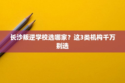 长沙叛逆学校选哪家？这3类机构千万别选