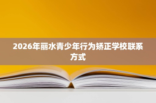 2026年丽水青少年行为矫正学校联系方式 2026年丽水青少年行为矫正学校联系方式