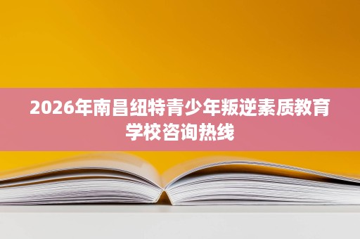2026年南昌纽特青少年叛逆素质教育学校咨询热线