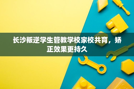 长沙叛逆学生管教学校家校共育,矫正效果更持久 长沙叛逆学生管教学校家校共育,矫正效果更持久
