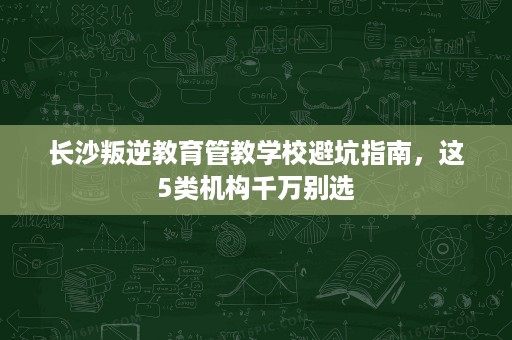 长沙叛逆教育管教学校避坑指南,这5类机构千万别选 长沙叛逆教育管教学校避坑指南,这5类机构千万别选