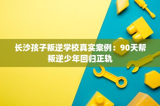 长沙孩子叛逆学校真实案例:90天帮叛逆少年回归正轨 长沙孩子叛逆学校真实案例:90天帮叛逆少年回归正轨