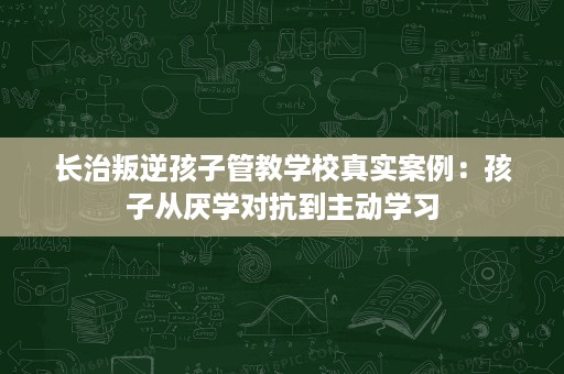 长治叛逆孩子管教学校真实案例:孩子从厌学对抗到主动学习 长治叛逆孩子管教学校真实案例:孩子从厌学对抗到主动学习