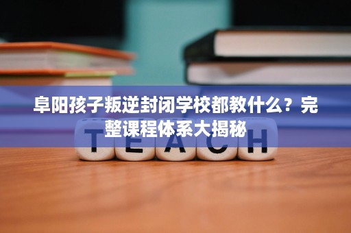 阜阳孩子叛逆封闭学校都教什么？完整课程体系大揭秘