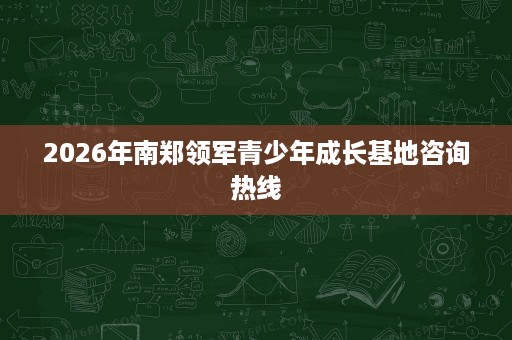 2026年南郑领军青少年成长基地咨询热线 2026年南郑领军青少年成长基地咨询热线