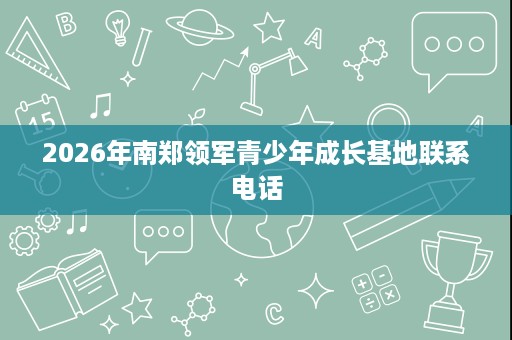 2026年南郑领军青少年成长基地联系电话 2026年南郑领军青少年成长基地联系电话