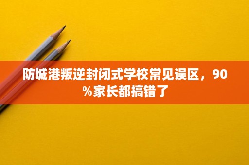 防城港叛逆封闭式学校常见误区，90%家长都搞错了