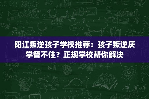 阳江叛逆孩子学校推荐：孩子叛逆厌学管不住？正规学校帮你解决