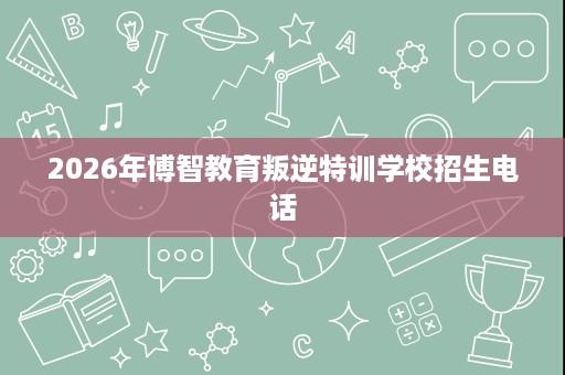 2026年博智教育叛逆特训学校招生电话