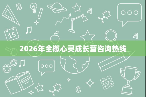 2026年全椒心灵成长营咨询热线 2026年全椒心灵成长营咨询热线