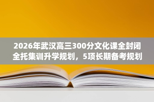 2026年武汉高三300分文化课全封闭全托集训升学规划,5项长期备考规划建议 2026年武汉高三300分文化课全封闭全托集训升学规划,5项长期备考规划建议