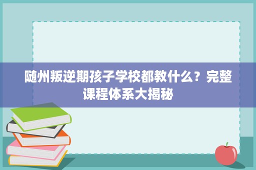 随州叛逆期孩子学校都教什么?完整课程体系大揭秘 随州叛逆期孩子学校都教什么?完整课程体系大揭秘