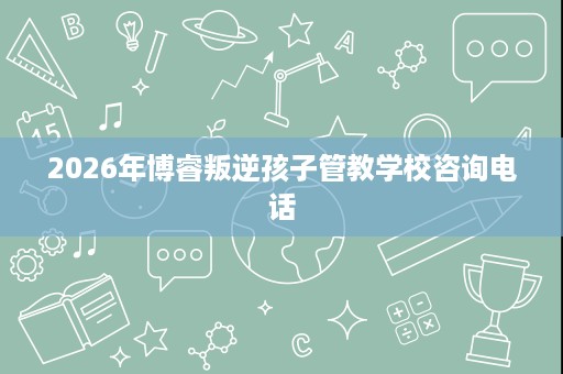 2026年博睿叛逆孩子管教学校咨询电话 2026年博睿叛逆孩子管教学校咨询电话