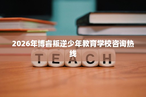 2026年博睿叛逆少年教育学校咨询热线 2026年博睿叛逆少年教育学校咨询热线