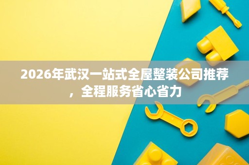 2026年武汉一站式全屋整装公司推荐,全程服务省心省力 2026年武汉一站式全屋整装公司推荐,全程服务省心省力