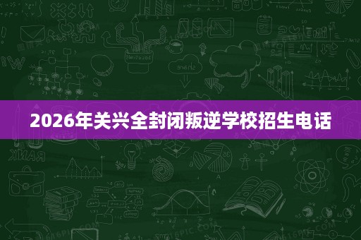 2026年关兴全封闭叛逆学校招生电话