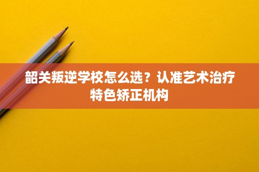 韶关叛逆学校怎么选?认准艺术治疗特色矫正机构 韶关叛逆学校怎么选?认准艺术治疗特色矫正机构