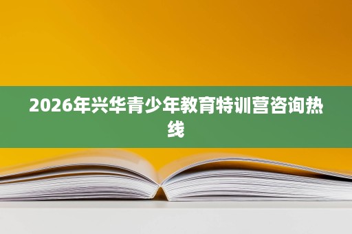 2026年兴华青少年教育特训营咨询热线 2026年兴华青少年教育特训营咨询热线