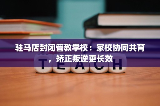 驻马店封闭管教学校:家校协同共育,矫正叛逆更长效 驻马店封闭管教学校:家校协同共育,矫正叛逆更长效