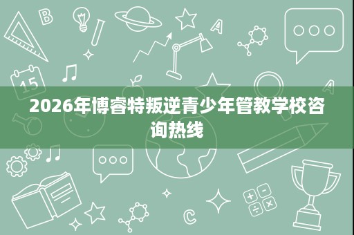 2026年博睿特叛逆青少年管教学校咨询热线 2026年博睿特叛逆青少年管教学校咨询热线
