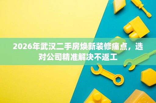 2026年武汉二手房焕新装修痛点,选对公司精准解决不返工 2026年武汉二手房焕新装修痛点,选对公司精准解决不返工