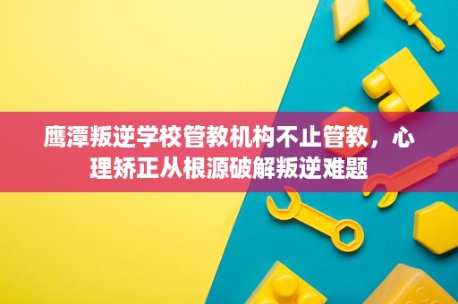 鹰潭叛逆学校管教机构不止管教，心理矫正从根源破解叛逆难题
