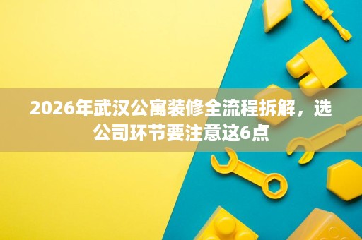 2026年武汉公寓装修全流程拆解，选公司环节要注意这6点