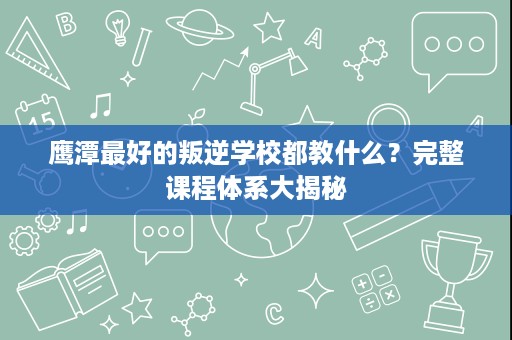 鹰潭最好的叛逆学校都教什么?完整课程体系大揭秘 鹰潭最好的叛逆学校都教什么?完整课程体系大揭秘
