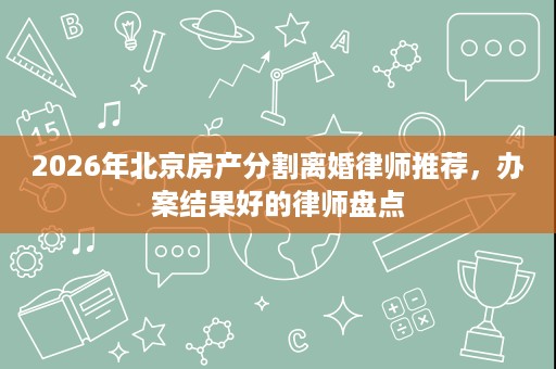 2026年北京房产分割离婚律师推荐,办案结果好的律师盘点 2026年北京房产分割离婚律师推荐,办案结果好的律师盘点