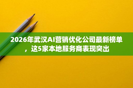 2026年武汉AI营销优化公司最新榜单，这5家本地服务商表现突出
