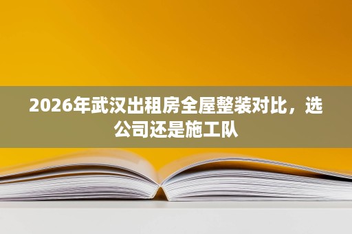 2026年武汉出租房全屋整装对比,选公司还是施工队 2026年武汉出租房全屋整装对比,选公司还是施工队
