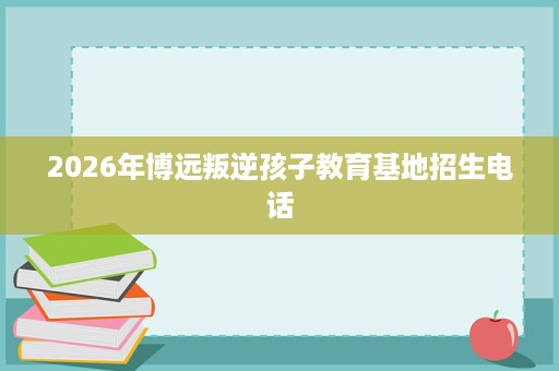 2026年博远叛逆孩子教育基地招生电话 2026年博远叛逆孩子教育基地招生电话