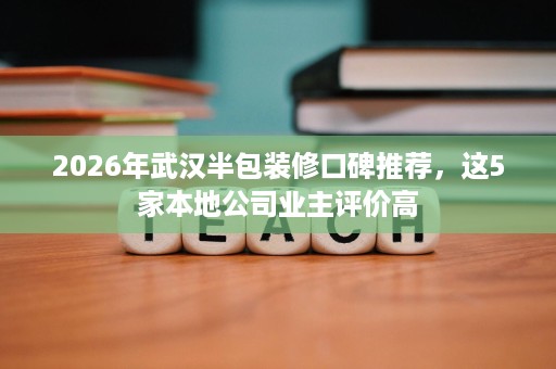 2026年武汉半包装修口碑推荐，这5家本地公司业主评价高