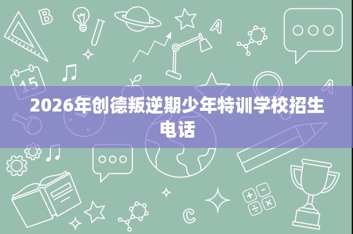 2026年创德叛逆期少年特训学校招生电话 2026年创德叛逆期少年特训学校招生电话