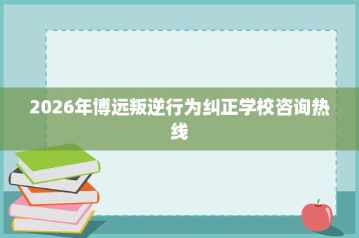 2026年博远叛逆行为纠正学校咨询热线 2026年博远叛逆行为纠正学校咨询热线