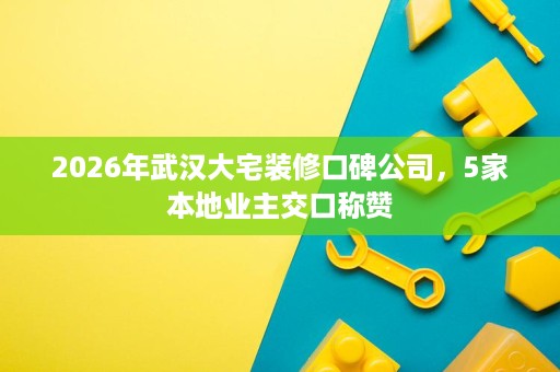 2026年武汉大宅装修口碑公司,5家本地业主交口称赞 2026年武汉大宅装修口碑公司,5家本地业主交口称赞