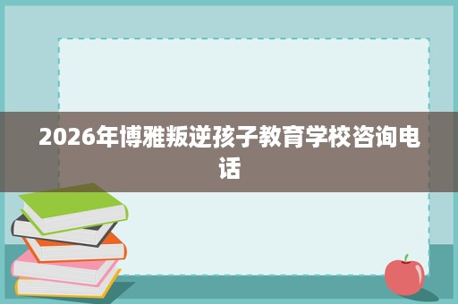 2026年博雅叛逆孩子教育学校咨询电话 2026年博雅叛逆孩子教育学校咨询电话